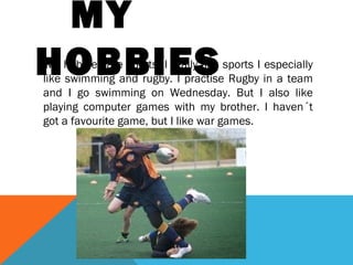 MY
HOBBIES

My hobbies are sports, I really like sports I especially
like swimming and rugby. I practise Rugby in a team
and I go swimming on Wednesday. But I also like
playing computer games with my brother. I haven´t
got a favourite game, but I like war games.

 