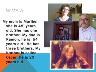 MY FAMILY
My mum is Maribel,
she is 48 years
old. She has one
brother. My dad is
Ramon, he is 54
years old . He has
three brothers. My
brother is called
Oscar, he is 20
years old

 
