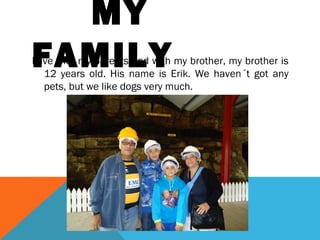 MY
FAMILY

I live with my parents and with my brother, my brother is
12 years old. His name is Erik. We haven´t got any
pets, but we like dogs very much.

 