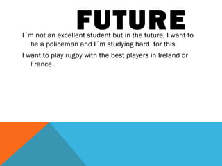 FUTURE

I´m not an excellent student but in the future, I want to
be a policeman and I´m studying hard for this.
I want to play rugby with the best players in Ireland or
France .

 