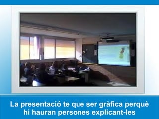 La presentació te que ser gràfica perquè hi hauran persones explicant-les 