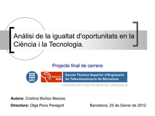 Anàlisi de la igualtat d'oportunitats en la
 Ciència i la Tecnologia.

                       Projecte final de carrera




Autora: Cristina Muñoz Illescas
Directora: Olga Pons Peregort            Barcelona, 25 de Gener de 2012
 