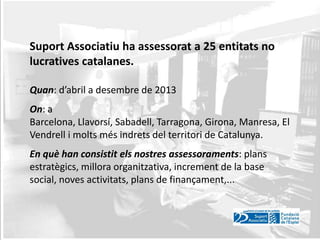Suport Associatiu ha assessorat a 25 entitats no
lucratives catalanes.
Quan: d’abril a desembre de 2013
On: a
Barcelona, Llavorsí, Sabadell, Tarragona, Girona, Manresa, El
Vendrell i molts més indrets del territori de Catalunya.
En què han consistit els nostres assessoraments: plans
estratègics, millora organitzativa, increment de la base
social, noves activitats, plans de finançament,...

 