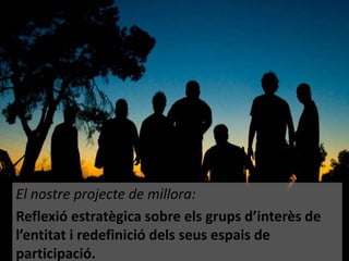 El nostre projecte de millora:
Reflexió estratègica sobre els grups d’interès de
l’entitat i redefinició dels seus espais de
participació.

 