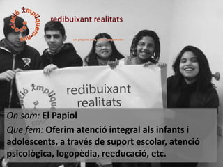 On som: El Papiol
Que fem: Oferim atenció integral als infants i
adolescents, a través de suport escolar, atenció
psicològica, logopèdia, reeducació, etc.

 