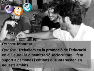 On som: Manresa
Que fem: Treballem en la promoció de l’educació
en el lleure i la dinamització sociocultural i fem
suport a persones i entitats que intervenen en
aquests àmbits.

 
