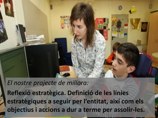 El nostre projecte de millora:
Reflexió estratègica. Definició de les línies
estratègiques a seguir per l’entitat, així com els
objectius i accions a dur a terme per assolir-les.

 