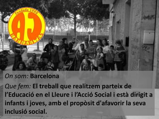 On som: Barcelona
Que fem: El treball que realitzem parteix de
l’Educació en el Lleure i l’Acció Social i està dirigit a
infants i joves, amb el propòsit d'afavorir la seva
inclusió social.

 
