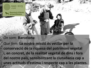 On som: Barcelona
Que fem: La nostra missió és vetllar per la
conservació de la riquesa del patrimoni vegetal
i, en concret, de la realitat vegetal de dins i fora
del nostre país, sensibilitzant la ciutadania cap a
unes actituds d’estima i respecte cap a les plantes.

 
