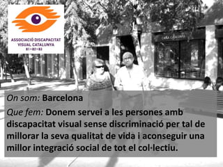 On som: Barcelona
Que fem: Donem servei a les persones amb
discapacitat visual sense discriminació per tal de
millorar la seva qualitat de vida i aconseguir una
millor integració social de tot el col·lectiu.

 