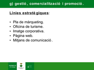 g) gestió , comercialització i promoció .

Línies estratè giques:

•   Pla de màrqueting.
•   Oficina de turisme.
•   Imatge corporativa.
•   Pàgina web.
•   Mitjans de comunicació .
 