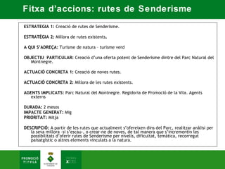 Fitxa d’accions: rutes de Senderisme
 ESTRATEGIA 1: Creació de rutes de Senderisme.  

ESTRATÈGIA 2: Millora de rutes existents.  

A QUI S’ADREÇA: Turisme de natura – turisme verd  

OBJECTIU PARTICULAR: Creació d’una oferta potent de Senderisme dintre del Parc Natural del
   Montnegre.  

ACTUACIÓ CONCRETA 1: Creació de noves rutes.   

ACTUACIÓ CONCRETA 2: Millora de les rutes existents.  

AGENTS IMPLICATS: Parc Natural del Montnegre. Regidoria de Promoció de la Vila. Agents
   externs  

DURADA: 2 mesos  
IMPACTE GENERAT: Mig  
PRIORITAT: Mitja 

DESCRIPCIÓ: A partir de les rutes que actualment s’ofereixen dins del Parc, realitzar anàlisi per
   la seva millora –si s’escau-, o crear-ne de noves, de tal manera que s’incrementin les
   possibilitats d’oferir rutes de Senderisme per nivells, dificultat, temàtica, recorregut
   paisatgístic o altres elements vinculats a la natura.
 