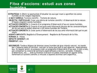 Fitxa d’accions: estudi aus zones
 humides.
ESTRATEGIA 1: Oferir la oportunitat d’estudiar les aus que viuen o aprofiten les zones
    humides en els viatges migratoris.  
 A QUI S’ADREÇA: Turisme científic – Turisme de natura.  
 OBJECTIU PARTICULAR: Crear una oferta de turisme científic i d’observació de la natura
    d’espais singulars (zones humides).  
 ACTUACIÓ CONCRETA 1: Creació d’un programa d’observació d’aus en zones humides.  
 ACTUACIÓ CONCRETA 2: Creació d’una guia amb informació tècnica de les característiques
    de les aus que es poden observar a les zones humides de Tordera.  
 ACTUACIÓ CONCRETA 3: Crear punts d’observació de les aus amb informació del què es pot
    veure.  
 AGENTS IMPLICATS: Regidoria d’Ensenyament – Regidoria de Promoció de la Vila.  
 DURADA 2: mesos  
 IMPACTE GENERAT: Alt  
 PRIORITAT: Alta  

DESCRIPCIÓ: Tordera disposa de diverses zones humides de gran interès natural, no només
   per l’impacta sobre el territori, sinó per la fauna que hom hi pot observar, especialment
   aus. En aquest sentit, es proposa crear un programa d’observació d’aus que, a més a més,
   pot comportar la creació de seminaris especialitzats o tècnics, jornades, trobades
   d’observació, etc..., amb la finalitat d’atraure el públic interessat en aquest tema,
   fomentant el turisme científic o vinculat a aquesta activitat tant específica.
 
