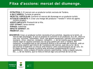 Fitxa d’accions: mercat del diumenge.

 ESTRATÈGIA 1: El mercat com un producte turístic exclusiu de Tordera.  
 A QUI S’ADREÇA: Turisme en general.   
 OBJECTIU PARTICULAR: Convertir el mercat del diumenge en un producte turístic  
 ACTUACIÓ CONCRETA 1: Crear una imatge del producte i “vendre’l” entre els agents
    turístics propers.  
 AGENTS IMPLICATS: Promoció de la Vila.  
 COST ESTIMAT: Sense estimar  
 DURADA: Indefinida  
 IMPACTE GENERAT: Alt  
 PRIORITAT: Alta 

DESCRIPCIÓ: Crear un producte turístic necessita d’una activitat. Aquesta ja la tenim, el
   mercat dels diumenges. El que es proposa és convertir-lo en producte, és a dir, oferir-lo
   com una “activitat” interessant, única, que genera sensacions i permet viure emocions
   (comprar, mirar, observar, comparar, compartir...), de tal manera que els possibles
   clients vegin en aquesta activitat una raó prou potent per venir a Tordera. Per
   començar, es proposa que es faci promoció directa a les entrades del municipi, amb un
   cartell prou explícit que informi de l’existència del mercat, quin dia es fa i de la
   peculiaritat d’esdevenir un mercat amb història i amb característiques de ser únic. En
   un segon moment, ampliar la oferta amb activitats complementàries (circuit
   gastronòmic, visita a espais d’interès cultural o patrimonial, visites a espais naturals,
   etc...), de tal manera, que la visita al mercat sigui una activitat de tot un dia.
 