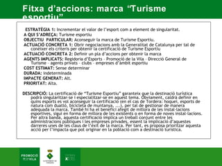 Fitxa d’accions: marca “Turisme
esportiu”.
 ESTRATÈGIA 1: Incrementar el valor de l’esport com a element de singularitat.  
A QUI S’ADREÇA: Turisme esportiu  
OBJECTIU PARTICULAR: Aconseguir la marca de Turisme Esportiu.  
ACTUACIÓ CONCRETA 1: Obrir negociacions amb la Generalitat de Catalunya per tal de
   conèixer els criteris per obtenir la certificació de Turisme Esportiu  
ACTUACIÓ CONCRETA 2: Definir un pla d’accions per obtenir la marca  
AGENTS IMPLICATS: Regidoria d’Esports – Promoció de la Vila – Direcció General de
   Turisme – agents privats – clubs – empreses d’àmbit esportiu  
COST ESTIMAT: Sense determinar  
DURADA: indeterminada  
IMPACTE GENERAT: Alt.  
PRIORITAT: Alta. 

DESCRIPCIÓ: La certificació de “Turisme Esportiu” garanteix que la destinació turística
   podrà singularitzar-se i especialitzar-se en aquest tema. Òbviament, caldrà definir en
   quins esports es vol aconseguir la certificació (en el cas de Tordera: hoquei, esports de
   natura com duatló, bicicleta de muntanya, ...), per tal de gestionar de manera
   adequada la marca. També hi ha el benefici afegit de millora de les instal·lacions
   esportives, sigui en forma de millora de les existents o en forma de noves instal·lacions.
   Per altra banda, aquesta certificació implica un treball conjunt entre les
   administracions públiques i les empreses privades, essent la implicació d’aquestes
   darreres unes de les claus de l’èxit de la marca. Per tant, es proposa prioritzar aquesta
   acció per l’impacta que pot originar en la població com a destinació turística.
 