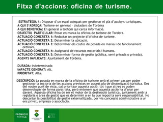 Fitxa d’accions: oficina de turisme.

   ESTRATÈGIA 1: Disposar d’un espai adequat per gestionar el pla d’accions turístiques.  
 A QUI S’ADREÇA: Turisme en general – ciutadans de Tordera   
 A QUI BENEFICIA: En general a tothom qui cerca informació.  
 OBJECTIU PARTICULAR: Posar en marxa la oficina de turisme de Tordera.  
 ACTUACIÓ CONCRETA 1: Redactar un projecte d’oficina de turisme.  
 ACTUACIÓ CONCRETA 2: Determinar la ubicació.  
 ACTUACIÓ CONCRETA 3: Determinar els costos de posada en marxa i de funcionament
     ordinari.  
 ACTUACIÓ CONCRETA 4: Assignació de recursos materials i humans.  
 ACTUACIÓ CONCRETA 5: Determinar forma de gestió (pública, semi privada o privada).  
 AGENTS IMPLICATS: Ajuntament de Tordera.  
  
 DURADA: indeterminada  
 IMPACTE GENERAT: Alt. 
 PRIORITAT: Alta. 

DESCRIPCIÓ: La posada en marxa de la oficina de turisme serà el primer pas per poder
   gestionar la majoria de les accions previstes en aquest pla de dinamització turística. Des
   del nostre punt de vista, cal prioritzar aquesta acció, tot i que altres es poden
   desenvolupar de forma paral·lela, però entenem que aquesta acció ha d’anar per
   davant. Aquesta oficina ha de ser el motor de la destinació turística, juntament amb la
   regidoria o àrea de gestió que es determini o en la que reposi la seva responsabilitat. No
   descartar la possibilitat de gestió externalitzada, per via concessió administrativa a un
   ens privat, empresa o associació.
 