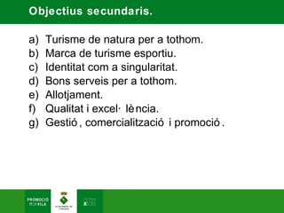 Objectius secundaris.

a)   Turisme de natura per a tothom.
b)   Marca de turisme esportiu.
c)   Identitat com a singularitat.
d)   Bons serveis per a tothom.
e)   Allotjament.
f)   Qualitat i excel· lè ncia.
g)   Gestió , comercialització i promoció .
 