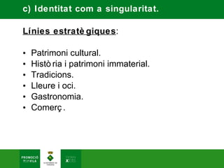 c) Identitat com a singularitat.

Línies estratè giques:

•   Patrimoni cultural.
•   Histò ria i patrimoni immaterial.
•   Tradicions.
•   Lleure i oci.
•   Gastronomia.
•   Comerç .
 