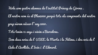Hola som quatre alumnes de l´institut Príncep de Girona .
El nostre nom és el Plan2000 perquè tots els components del nostre
grup vàrem néixer l’’any 2000.
Tots tenim 15 anys i vivim a Barcelona.
Som dues noies de l’ USEE, la Marta i la Fàtima, i dos nois de l’
Aula d’Acollida, L’Iván i L’Edward.
 
