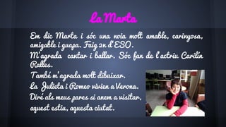 La Marta
Em dic Marta i sóc una noia molt amable, carinyosa,
amigable i guapa. Faig 2n d’ESO.
M’agrada cantar i ballar. Sóc fan de l’actriu Carilín
Ralles.
També m’agrada molt dibuixar.
La Julieta i Romeo vivien a Verona.
Diré als meus pares si anem a visitar,
aquest estiu, aquesta ciutat.
 