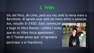 L´Iván
Sóc del Perú, de Lima, però ara visc amb la meva mare a
Barcelona. M’agrada anar amb els meus amics a passejar.
Ara, estudio 3r d’ESO. Estic començant
a llegir el llibre Romeo i Julieta i trobo
que és un llibre força apassionant .
Ah !! També penso que m’agradarà
participar a la Viquilletra.
 