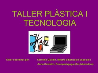 TALLER PLÀSTICA I TECNOLOGIA Taller coordinat per:  Carolina Guillén, Mestra d’Educació Especial i Anna Castellví, Psicopedagoga (Col.laboradora) 