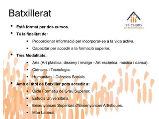 Batxillerat
• Està format per dos cursos.
• Té la finalitat de:
 Proporcionar informació per incorporar-se a la vida activa.
 Capacitar per accedir a la formació superior.
• Tres Modalitats:
 Arts (Art plàstica, disseny i imatge - Art escènica, música i dansa).
 Ciències i Tecnologia.
 Humanitats i Ciències Socials.
• Amb el títol de Batxiller pots accedir a:
 Cicle Formatiu de Grau Superior.
 Estudis Universitaris.
 Ensenyances Superiors d'Ensenyances Artístiques.
 Món Laboral.
 