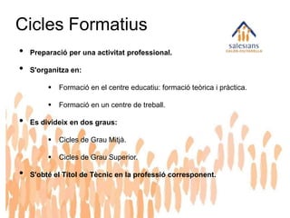 Cicles Formatius
• Preparació per una activitat professional.
• S'organitza en:
 Formació en el centre educatiu: formació teòrica i pràctica.
 Formació en un centre de treball.
• Es divideix en dos graus:
 Cicles de Grau Mitjà.
 Cicles de Grau Superior.
• S'obté el Títol de Tècnic en la professió corresponent.
 