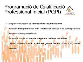 Programació de Qualificació
Professional Inicial (PQPI)
• Programes específics de formació bàsica i professional.
• Permeten incorporar-se al món laboral amb el nivell 1 del catàleg nacional
de qualificacions professionals.
• Estan estructurats en mòduls obligatoris i mòduls voluntaris.
• També permeten obtenir el títol de graduat d'ESO superant els mòduls
voluntaris.
 