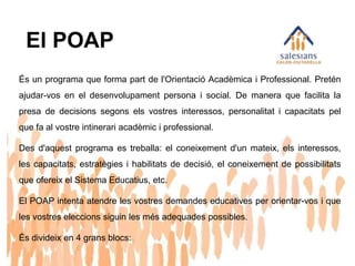 El POAP
És un programa que forma part de l'Orientació Acadèmica i Professional. Pretén
ajudar-vos en el desenvolupament persona i social. De manera que facilita la
presa de decisions segons els vostres interessos, personalitat i capacitats pel
que fa al vostre intinerari acadèmic i professional.
Des d'aquest programa es treballa: el coneixement d'un mateix, els interessos,
les capacitats, estratègies i habilitats de decisió, el coneixement de possibilitats
que ofereix el Sistema Educatius, etc.
El POAP intenta atendre les vostres demandes educatives per orientar-vos i que
les vostres eleccions siguin les més adequades possibles.
És divideix en 4 grans blocs:
 