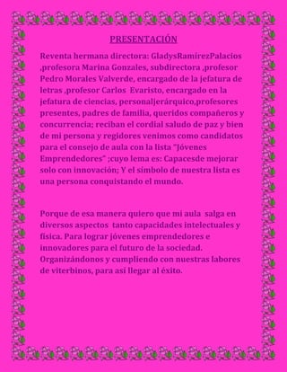 PRESENTACIÓN<br />Reventa hermana directora: Gladys Ramírez Palacios ,profesora Marina Gonzales, subdirectora ,profesor Pedro Morales Valverde, encargado de la jefatura de letras ,profesor Carlos  Evaristo, encargado en la jefatura de ciencias, personal jerárquico, profesores presentes, padres de familia, queridos compañeros y concurrencia; reciban el cordial saludo de paz y bien de mi persona y regidores venimos como candidatos  para el consejo de aula con la lista “Jóvenes Emprendedores” ;cuyo lema es: Capaces de mejorar solo con innovación; Y el símbolo de nuestra lista es una persona conquistando el mundo.<br />Porque de esa manera quiero que mi aula  salga en diversos aspectos  tanto capacidades intelectuales y física. Para lograr jóvenes emprendedores e innovadores para el futuro de la sociedad. Organizándonos y cumpliendo con nuestras labores de viterbinos, para así llegar al éxito.<br />Entre ellas:<br />__Queremos que los viterbinos de  del 2° “E” tengan la facilidad de comprensión lectora, se desenvuelvan en sus habilidades culturas y deportivas, darles la oportunidad de participar y desenvolverse en diversos campos; así lograremos viterbinos con habilidades definidas para un buen futuro.<br />__Queremos obtener un botiquín  bien implementado, con medicinas básicas para los primeros auxilios, a la vez tener tachos reciclables para diferentes tipos de desechos; así lograremos que todos ustedes conozcan y valoren la importancia de los primeros auxilios y la contaminación ambiental.  <br />__Queremos que ustedes formen una micro empresa y ya tengan ideas de lo que quisieran ser a futuro, así lograr pequeños empresarios o para que sepan cómo se forma un negocio.<br />__Queremos que se cumpla el código del adolescente y que todos conozcan su código y sus derechos, así lograremos jóvenes que ya conozcan cuáles son sus derechos y así no violen sus derechos.<br />De esta manera quiero llegar a ustedes y espero su apoyo, para lograr que nuestra aula sea de jóvenes emprendedores e innovadores, para el buen futuro de nuestra sociedad,<br />Por ello tienes que votar por la lista” Jóvenes Emprendedores”, cuyo lema es “Capaces de mejorar solo con innovación”.<br />18630902584450022345653067052062881344805<br />34632901631952882265488951863090163195<br />141541537147500<br />1863089370840¡Conquista el mundo!00¡Conquista el mundo!<br />Propuestas<br />Educación. Cultura y deporteSalud y Medio AmbienteProducción y ServicioDerechos del Niño, Niña y Adolescente*Compresión lectora, prácticas De lecturas, fichas de análisis de texto,Cuestionarios y  juego de imágenes.*Organizar concursos de platos típicos, vestimentas; para valorar  la cultura.*Organizar juegos deportivos en tiempos libres con: vóley, fútbol y vóley mixto, y también yincanas en los paseos campestres. Organizar charlas o capacitaciones sobre primeros auxilios y la contaminación del ambiente.; con personas capacitadas.*Organizar faenas para darles un cuidado debido, con nutrientes, etc.Para así poder cultivar.*Tener en el aula un botiquín bien implementado Con medicinas básicas.*Orientación adecuada, sobre los humus, es un nutriente; mediante charlas, por personas adecuadas. *Formar grupos de padres e hijos para las faenas.*Ya teniendo la tierra ya bien nutrida,Se sembraran  semillas de rosas; cuando ya se cultive se formara una mini florería. *Hacer  charlas con especialistas del tema.*Análisis de los derechos del Adolescente,Con la intervención de los padres.*En horas libres platicar del tema para así nadie abuse o viole nuestros derechos.<br />10725151603375001320165149098000VOTA ASÍ:<br />