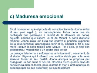 L’origen d’aquesta segona figura és força obvi: Gaietà és un personatge cabdal de  Solitud  (1905), l’obra que ha atorgat més reconeixement a l’escriptora Víctor Català. Un dels trets més característics d’aquest personatge és el coneixement de moltes històries pròpies de l’àmbit de la literatura popular (rondalles, llegendes, etc.). Per la seva banda el Gaietà de  Joana E ., tot i que ha perdut algunes de les connotacions simbòliques que la crítica atorga al personatge de Català, també resulta ser un excel·lent narrador de rondalles (fins i tot és entrevistat per mossèn Alcover, centrat en el procés de recerca de nous materials per incloure en el seu  Aplec )   ANÀLISI INTERTEXTUAL DE L’OBRA a) Infantesa i joventut 