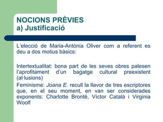L’elecció de Maria-Antònia Oliver com a referent es deu a dos motius bàsics: Intertextualitat: bona part de les seves obres palesen l’aprofitament d’un bagatge cultural preexistent (al·lusions) 