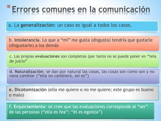 *
f. Enjuiciamiento: se cree que las evaluaciones corresponde al “ser”
de las personas (“ella es fea”; “él es egoísta”)
a. La generalización: un caso es igual a todos los casos.
b. Intolerancia. Lo que a “mi” me gusta (disgusta) tendría que gustarle
(disgustarle) a los demás
c. Las propias evaluaciones son completas (por tanto no se puede poner en “tela
de juicio”
d. Naturalización: se dan por natural las cosas, las cosas son como son y no
vana cambiar (“ella no cambiará, así es”)
e. Dicotomización (ella me quiere o no me quiere; este grupo es bueno
o malo)
 