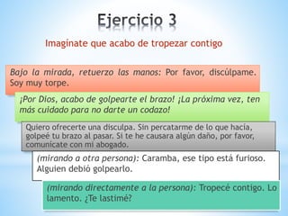 Bajo la mirada, retuerzo las manos: Por favor, discúlpame.
Soy muy torpe.
Imagínate que acabo de tropezar contigo
¡Por Dios, acabo de golpearte el brazo! ¡La próxima vez, ten
más cuidado para no darte un codazo!
Quiero ofrecerte una disculpa. Sin percatarme de lo que hacía,
golpeé tu brazo al pasar. Si te he causara algún daño, por favor,
comunícate con mi abogado.
(mirando a otra persona): Caramba, ese tipo está furioso.
Alguien debió golpearlo.
(mirando directamente a la persona): Tropecé contigo. Lo
lamento. ¿Te lastimé?
 