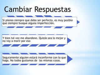 Cambiar Respuestas
Si pienso siempre que debo ser perfecto, es muy posible
que siempre busque alguna imperfección.
Y bien tal vez me abandone. Quizás sea lo mejor y
no voy a morir por eso
Seguramente alguien estará inconforme con lo que
haga. No todos gustamos de las mismas cosas.
 