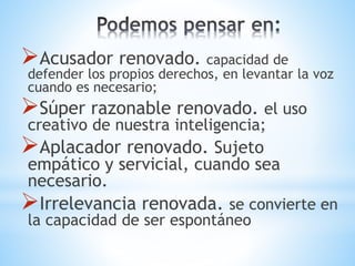 Acusador renovado. capacidad de
defender los propios derechos, en levantar la voz
cuando es necesario;
Súper razonable renovado. el uso
creativo de nuestra inteligencia;
Aplacador renovado. Sujeto
empático y servicial, cuando sea
necesario.
Irrelevancia renovada. se convierte en
la capacidad de ser espontáneo
 