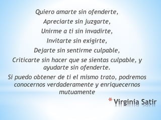 *
Quiero amarte sin ofenderte,
Apreciarte sin juzgarte,
Unirme a ti sin invadirte,
Invitarte sin exigirte,
Dejarte sin sentirme culpable,
Criticarte sin hacer que se sientas culpable, y
ayudarte sin ofenderte.
Si puedo obtener de ti el mismo trato, podremos
conocernos verdaderamente y enriquecernos
mutuamente
 