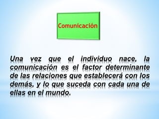 Una vez que el individuo nace, la
comunicación es el factor determinante
de las relaciones que establecerá con los
demás, y lo que suceda con cada una de
ellas en el mundo.
 