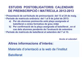 Altres informacions d’interès:
Materials d’orientació a la web de l’institut
Batxillerat
• Presentació de sol·licituds de preinscripció: del 13 al 24 de maig.
• Període de matricula ordinària: del 1 al 9 de juliol de 2013:
a) Per als alumnes preinscrits amb plaça assignada al
batxillerat o cicles formatius de grau mitjà
b) Per confirmació de la plaça assignada al batxillerat , en el
cas dels alumnes pendents de l'avaluació de setembre
• Període de matrícula de batxillerat al setembre del 7 al 13.
ESTUDIS POSTOBLIGATORIS: CALENDARI
DE PREINSCRIPCIÓ I MATRÍCULA 2012-2013
Accés al calendari
 