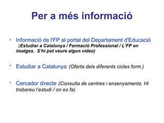 Per a més informació
•
Estudiar a Catalunya (Oferta dels diferents cicles
form.)
•
Informació de l'FP al portal del Departament d'Educació
(Estudiar a Catalunya / Formació Professional / L’FP en
imatges. S’hi pot veure algun vídeo)
•
Cercador directe (Consulta de centres i ensenyaments. Hi
trobareu l’estudi / on es fa)
 