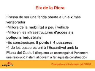 Eix de la Riera Passa de ser una ferida oberta a un  eix  més vertebrador Millora de la  mobilitat  a peu i vehicle Milloren les infraestructures  d'accés als polígons industrials Es construeixen:  5 ponts i  4 passeres 1 de les passeres unirà l’Escardívol amb la Plana del Castell  (Esquerra va aconseguir al Parlament una resolució instant al govern a fer aquesta construcció) Principals característiques del POUM 