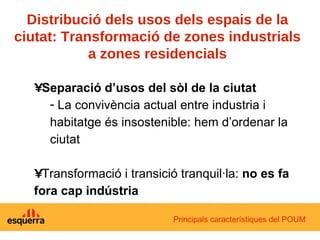 Distribució dels usos dels espais de la ciutat: Transformació de zones industrials a zones residencials Separació d’usos del sòl de la ciutat La convivència actual entre industria i habitatge és insostenible: hem d’ordenar la ciutat Transformació i transició tranquil·la:  no es fa fora cap indústria Principals característiques del POUM 