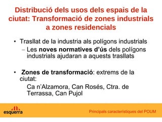 Trasllat de la industria als polígons industrials Les  noves normatives d’ús  dels polígons industrials ajudaran a aquests trasllats Zones de transformació : extrems de la ciutat: Ca n’Alzamora, Can Rosés, Ctra. de Terrassa, Can Pujol Principals característiques del POUM Distribució dels usos dels espais de la ciutat: Transformació de zones industrials a zones residencials 