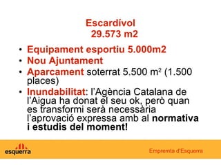 Escardívol   29.573 m2 Equipament esportiu 5.000m2 Nou Ajuntament Aparcament  soterrat 5.500 m 2  (1.500 places) Inundabilitat : l’Agència Catalana de l’Aigua ha donat el seu ok, però quan es transformi serà necessària l’aprovació expressa amb al  normativa i estudis del moment! Empremta d’Esquerra 
