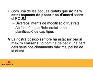 Som una de les poques ciutats que  no hem estat capaces de posar-nos d’acord  sobre el POUM Diversos intents de modificació frustrats Això ha fet que Rubí creixi sense planificació de cap tipus La nostra posició sempre ha estat  arribar al màxim consens : tothom ha de cedir una part dels seus posicionaments màxims, pel bé de la ciutat 