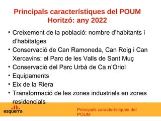Principals característiques del POUM Horitzó: any 2022 Creixement de la població: nombre d’habitants i d’habitatges Conservació de Can Ramoneda, Can Roig i Can Xercavins: el Parc de les Valls de Sant Muç Conservació del Parc Urbà de Ca n’Oriol Equipaments Eix de la Riera Transformació de les zones industrials en zones residencials Principals característiques del POUM 