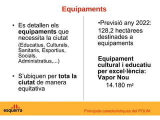 Es detallen els  equipaments  que necessita la ciutat (Educatius, Culturals, Sanitaris, Esportius, Socials, Administratius,...) S’ubiquen per  tota la ciutat  de manera equitativa Previsió any 2022:  128,2 hectàrees destinades a equipaments Equipament cultural i educatiu per excel·lència: Vapor Nou   14.180 m 2   Equipaments Principals característiques del POUM 