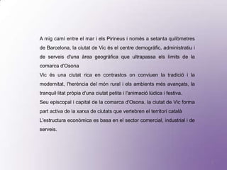 A mig camí entre el mar i els Pirineus i només a setanta quilòmetres
de Barcelona, la ciutat de Vic és el centre demogràfic, administratiu i
de serveis d'una àrea geogràfica que ultrapassa els límits de la
comarca d'Osona
Vic és una ciutat rica en contrastos on conviuen la tradició i la
modernitat, l'herència del món rural i els ambients més avançats, la
tranquil·litat pròpia d'una ciutat petita i l'animació lúdica i festiva.
Seu episcopal i capital de la comarca d'Osona, la ciutat de Vic forma
part activa de la xarxa de ciutats que vertebren el territori català
L'estructura econòmica es basa en el sector comercial, industrial i de
serveis.




                                                                           2
 