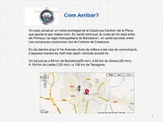 Vic està ubicat en un indret privilegiat de la Catalunya Central i de la Plana
que aporta el seu mateix nom. En sentit nord-sud, la ciutat de Vic està entre
els Pirineus i la regió metropolitana de Barcelona i, en sentit est-oest, entre
Les comarques costaneres i les de l’interior de Catalunya.

En els darrers anys hi ha diverses obres de millora a les vies de comunicació,
d’aquesta manera és molt més ràpid i còmode accedir-hi.

Vic tot just és a 69 km de Barcelona(55 min), a 60 km de Girona (50 min),
A 164 km de Lleida (120 min) i a 156 km de Tarragona.




                                                                                  3
 